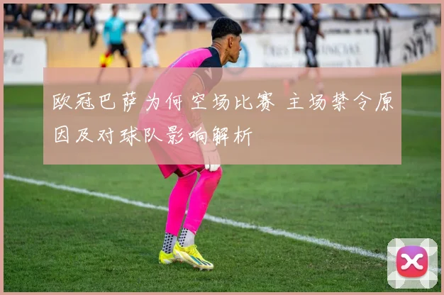 欧冠巴萨为何空场比赛 主场禁令原因及对球队影响解析