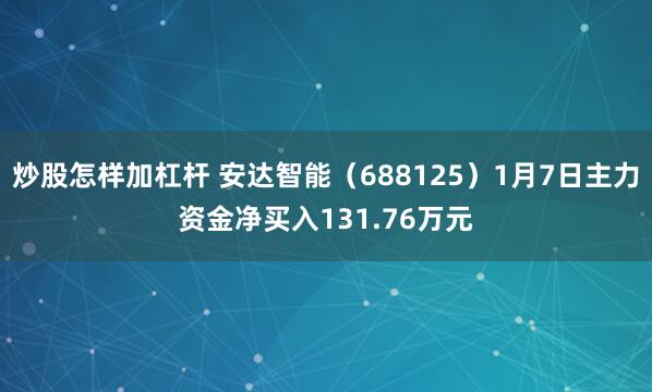 炒股怎样加杠杆 安达智能（688125）1月7日主力资金净买入131.76万元