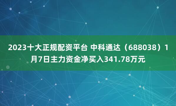 2023十大正规配资平台 中科通达（688038）1月7日主力资金净买入341.78万元