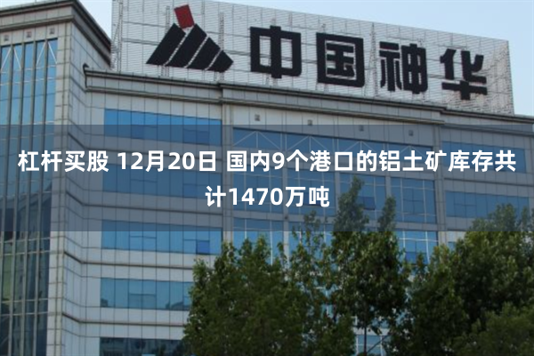 杠杆买股 12月20日 国内9个港口的铝土矿库存共计1470万吨