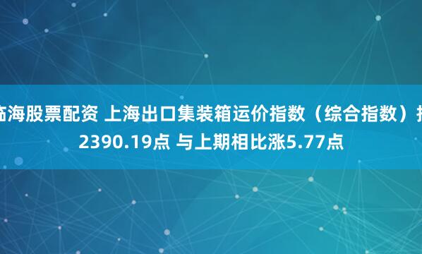 临海股票配资 上海出口集装箱运价指数（综合指数）报2390.19点 与上期相比涨5.77点