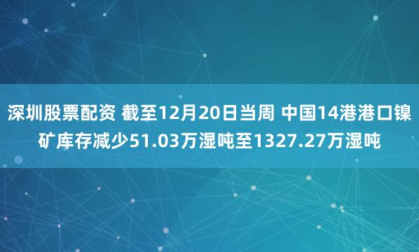 深圳股票配资 截至12月20日当周 中国14港港口镍矿库存减少51.03万湿吨至1327.27万湿吨