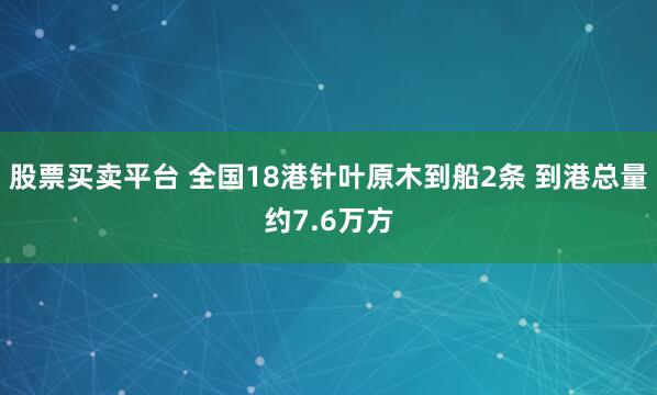 股票买卖平台 全国18港针叶原木到船2条 到港总量约7.6万方