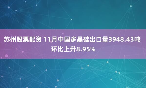 苏州股票配资 11月中国多晶硅出口量3948.43吨 环比上升8.95%