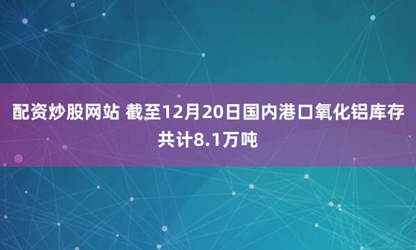 配资炒股网站 截至12月20日国内港口氧化铝库存共计8.1万吨