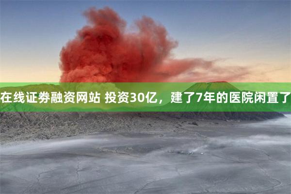 在线证劵融资网站 投资30亿，建了7年的医院闲置了