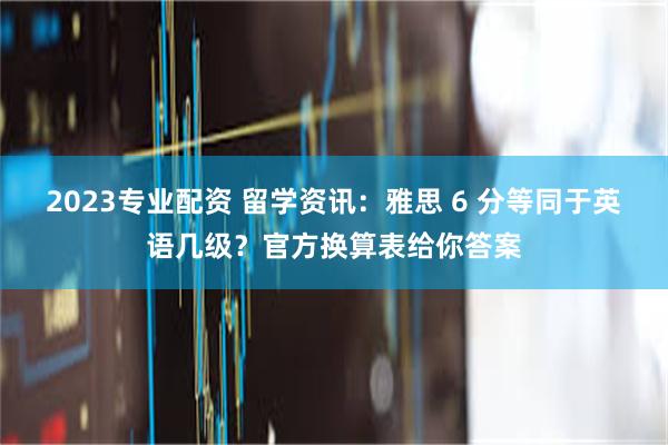 2023专业配资 留学资讯：雅思 6 分等同于英语几级？官方换算表给你答案