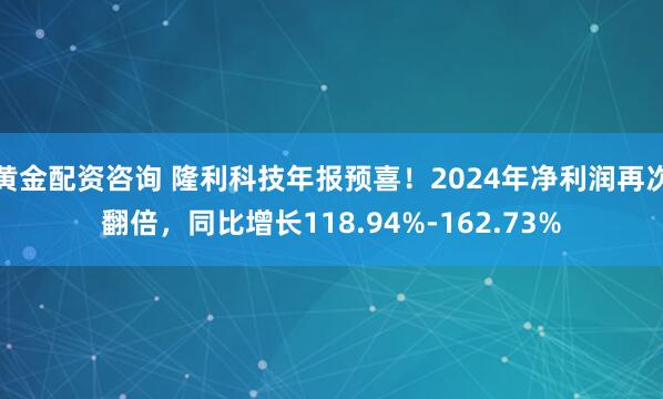 黄金配资咨询 隆利科技年报预喜！2024年净利润再次翻倍，同比增长118.94%-162.73%