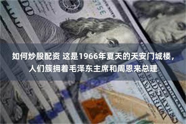 如何炒股配资 这是1966年夏天的天安门城楼，人们簇拥着毛泽东主席和周恩来总理