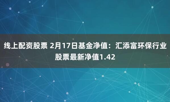 线上配资股票 2月17日基金净值：汇添富环保行业股票最新净值1.42