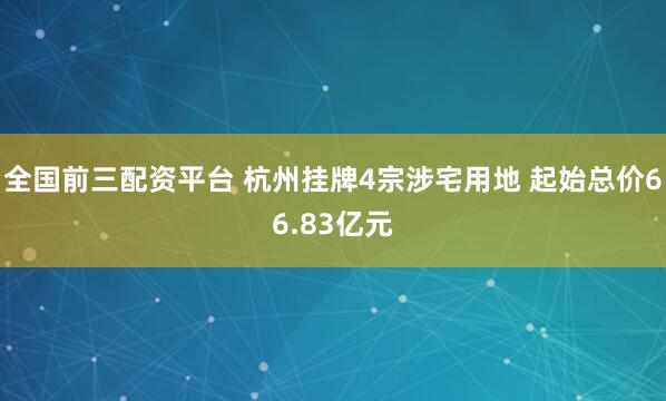 全国前三配资平台 杭州挂牌4宗涉宅用地 起始总价66.83亿元