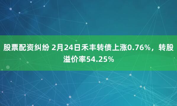 股票配资纠纷 2月24日禾丰转债上涨0.76%，转股溢价率54.25%