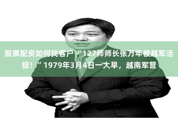 股票配资如何找客户 “127师师长张万年被越军活捉！”1979年3月4日一大早，越南军营