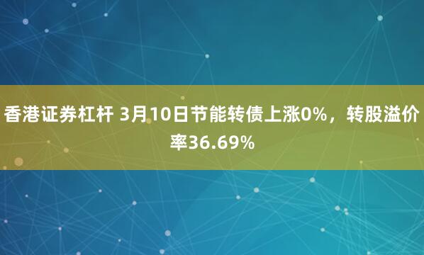 香港证券杠杆 3月10日节能转债上涨0%，转股溢价率36.69%