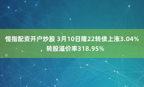 恒指配资开户炒股 3月10日隆22转债上涨3.04%，转股溢价率318.95%