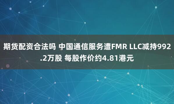 期货配资合法吗 中国通信服务遭FMR LLC减持992.2万股 每股作价约4.81港元