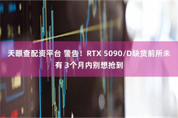 天眼查配资平台 警告！RTX 5090/D缺货前所未有 3个月内别想抢到