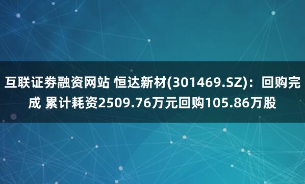 互联证劵融资网站 恒达新材(301469.SZ):回购完成 累计耗资2509.76万元回购105.86万股