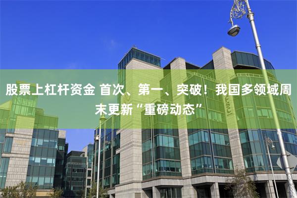 股票上杠杆资金 首次、第一、突破!我国多领域周末更新“重磅动态”