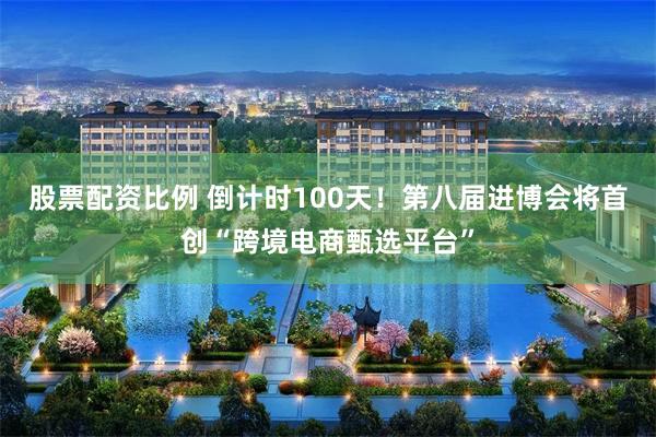 股票配资比例 倒计时100天!第八届进博会将首创“跨境电商甄选平台”