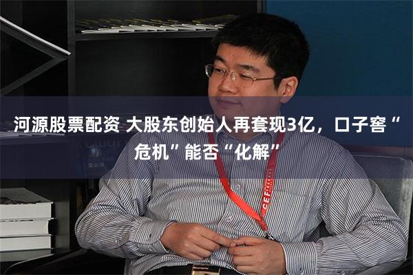 河源股票配资 大股东创始人再套现3亿,口子窖“危机”能否“化解”
