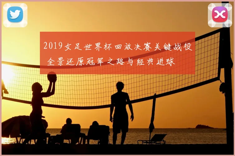 2019女足世界杯回放决赛关键战役 全景还原冠军之路与经典进球