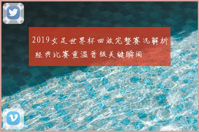 2019女足世界杯回放完整赛况解析 经典比赛重温晋级关键瞬间