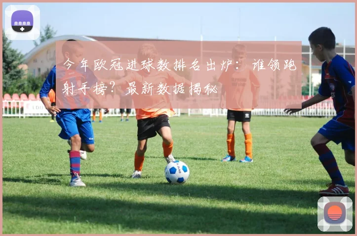 今年欧冠进球数排名出炉：谁领跑射手榜？最新数据揭秘