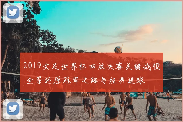 2019女足世界杯回放决赛关键战役 全景还原冠军之路与经典进球
