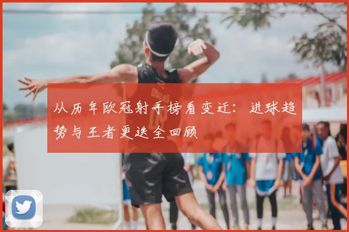 从历年欧冠射手榜看变迁：进球趋势与王者更迭全回顾