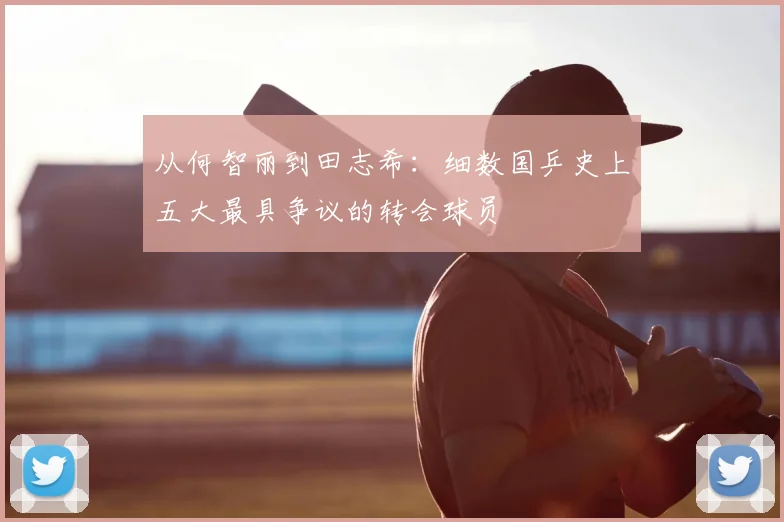 从何智丽到田志希:细数国乒史上五大最具争议的转会球员