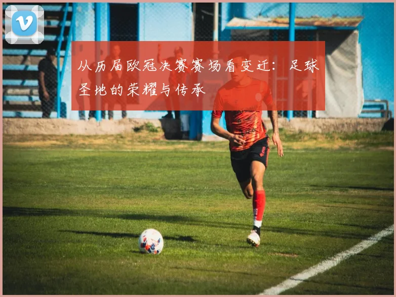 从历届欧冠决赛赛场看变迁：足球圣地的荣耀与传承