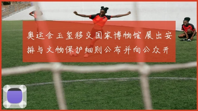 奥运会玉玺移交国家博物馆 展出安排与文物保护细则公布并向公众开放