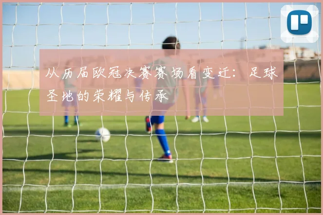 从历届欧冠决赛赛场看变迁:足球圣地的荣耀与传承